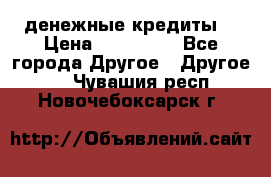 денежные кредиты! › Цена ­ 500 000 - Все города Другое » Другое   . Чувашия респ.,Новочебоксарск г.